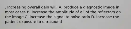 . Increasing overall gain will: A. produce a diagnostic image in most cases B. increase the amplitude of all of the reflectors on the image C. increase the signal to noise ratio D. increase the patient exposure to ultrasound