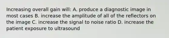 Increasing overall gain will: A. produce a diagnostic image in most cases B. increase the amplitude of all of the reflectors on the image C. increase the signal to noise ratio D. increase the patient exposure to ultrasound