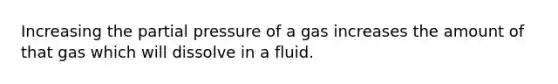 Increasing the partial pressure of a gas increases the amount of that gas which will dissolve in a fluid.