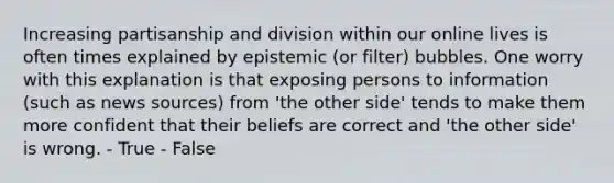 Increasing partisanship and division within our online lives is often times explained by epistemic (or filter) bubbles. One worry with this explanation is that exposing persons to information (such as news sources) from 'the other side' tends to make them more confident that their beliefs are correct and 'the other side' is wrong. - True - False