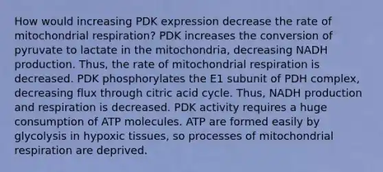 How would increasing PDK expression decrease the rate of mitochondrial respiration? PDK increases the conversion of pyruvate to lactate in the mitochondria, decreasing NADH production. Thus, the rate of mitochondrial respiration is decreased. PDK phosphorylates the E1 subunit of PDH complex, decreasing flux through citric acid cycle. Thus, NADH production and respiration is decreased. PDK activity requires a huge consumption of ATP molecules. ATP are formed easily by glycolysis in hypoxic tissues, so processes of mitochondrial respiration are deprived.