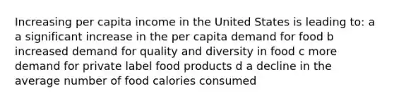 Increasing per capita income in the United States is leading to: a a significant increase in the per capita demand for food b increased demand for quality and diversity in food c more demand for private label food products d a decline in the average number of food calories consumed