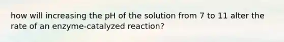 how will increasing the pH of the solution from 7 to 11 alter the rate of an enzyme-catalyzed reaction?