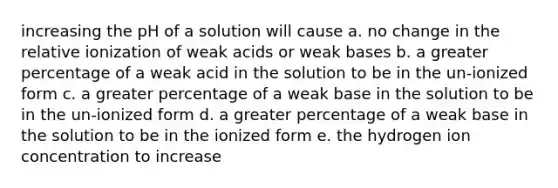 increasing the pH of a solution will cause a. no change in the relative ionization of weak acids or weak bases b. a greater percentage of a weak acid in the solution to be in the un-ionized form c. a greater percentage of a weak base in the solution to be in the un-ionized form d. a greater percentage of a weak base in the solution to be in the ionized form e. the hydrogen ion concentration to increase