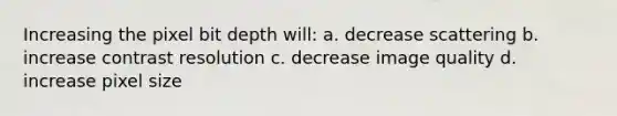 Increasing the pixel bit depth will: a. decrease scattering b. increase contrast resolution c. decrease image quality d. increase pixel size