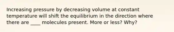 Increasing pressure by decreasing volume at constant temperature will shift the equilibrium in the direction where there are ____ molecules present. More or less? Why?