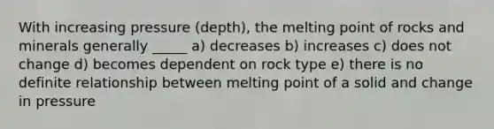 With increasing pressure (depth), the melting point of rocks and minerals generally _____ a) decreases b) increases c) does not change d) becomes dependent on rock type e) there is no definite relationship between melting point of a solid and change in pressure