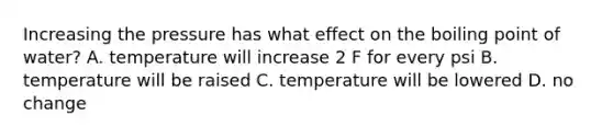 Increasing the pressure has what effect on the boiling point of water? A. temperature will increase 2 F for every psi B. temperature will be raised C. temperature will be lowered D. no change