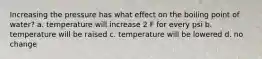 Increasing the pressure has what effect on the boiling point of water? a. temperature will increase 2 F for every psi b. temperature will be raised c. temperature will be lowered d. no change