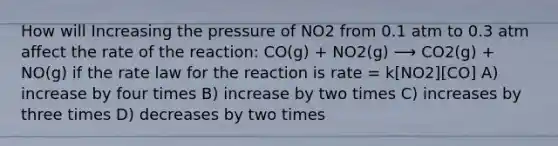 How will Increasing the pressure of NO2 from 0.1 atm to 0.3 atm affect the rate of the reaction: CO(g) + NO2(g) ⟶ CO2(g) + NO(g) if the rate law for the reaction is rate = k[NO2][CO] A) increase by four times B) increase by two times C) increases by three times D) decreases by two times