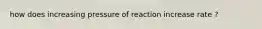 how does increasing pressure of reaction increase rate ?