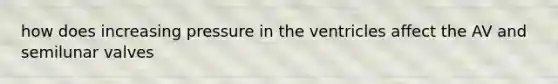 how does increasing pressure in the ventricles affect the AV and semilunar valves