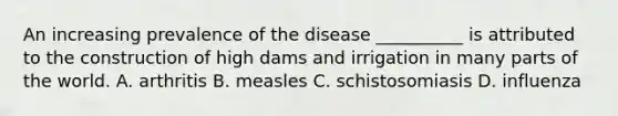 An increasing prevalence of the disease __________ is attributed to the construction of high dams and irrigation in many parts of the world. A. arthritis B. measles C. schistosomiasis D. influenza