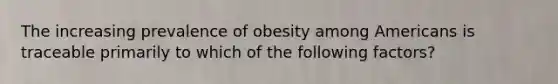 The increasing prevalence of obesity among Americans is traceable primarily to which of the following factors?