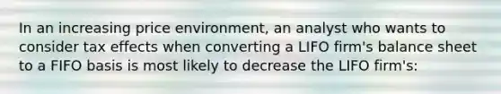 In an increasing price environment, an analyst who wants to consider tax effects when converting a LIFO firm's balance sheet to a FIFO basis is most likely to decrease the LIFO firm's: