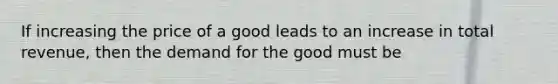 If increasing the price of a good leads to an increase in total revenue, then the demand for the good must be