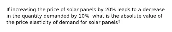 If increasing the price of solar panels by 20% leads to a decrease in the quantity demanded by 10%, what is the absolute value of the price elasticity of demand for solar panels?