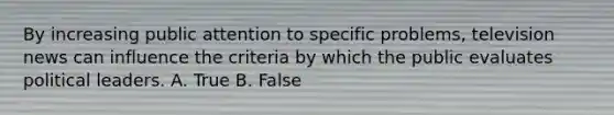 By increasing public attention to specific problems, television news can influence the criteria by which the public evaluates political leaders. A. True B. False