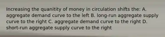 Increasing the quanitity of money in circulation shifts the: A. aggregate demand curve to the left B. long-run aggregate supply curve to the right C. aggregate demand curve to the right D. short-run aggregate supply curve to the right