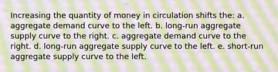 Increasing the quantity of money in circulation shifts the: a. aggregate demand curve to the left. b. long-run aggregate supply curve to the right. c. aggregate demand curve to the right. d. long-run aggregate supply curve to the left. e. short-run aggregate supply curve to the left.