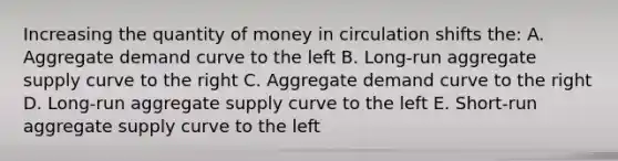 Increasing the quantity of money in circulation shifts the: A. Aggregate demand curve to the left B. Long-run aggregate supply curve to the right C. Aggregate demand curve to the right D. Long-run aggregate supply curve to the left E. Short-run aggregate supply curve to the left