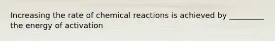 Increasing the rate of chemical reactions is achieved by _________ the energy of activation