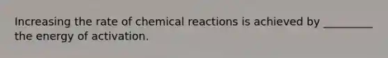 Increasing the rate of chemical reactions is achieved by _________ the energy of activation.