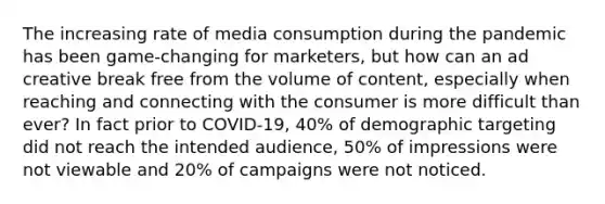 The increasing rate of media consumption during the pandemic has been game-changing for marketers, but how can an ad creative break free from the volume of content, especially when reaching and connecting with the consumer is more difficult than ever? In fact prior to COVID-19, 40% of demographic targeting did not reach the intended audience, 50% of impressions were not viewable and 20% of campaigns were not noticed.