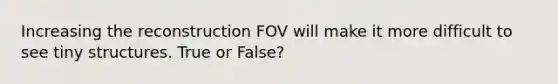 Increasing the reconstruction FOV will make it more difficult to see tiny structures. True or False?