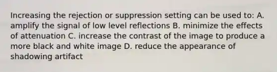 Increasing the rejection or suppression setting can be used to: A. amplify the signal of low level reflections B. minimize the effects of attenuation C. increase the contrast of the image to produce a more black and white image D. reduce the appearance of shadowing artifact