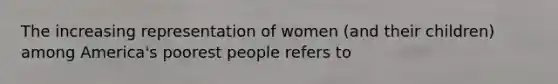 The increasing representation of women (and their children) among America's poorest people refers to