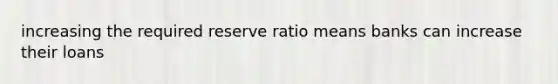 increasing the required reserve ratio means banks can increase their loans