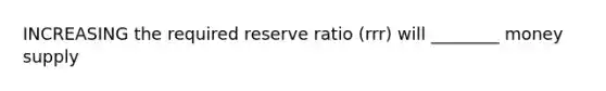 INCREASING the required reserve ratio (rrr) will ________ money supply