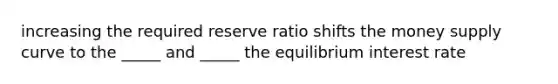 increasing the required reserve ratio shifts the money supply curve to the _____ and _____ the equilibrium interest rate