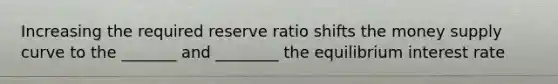 Increasing the required reserve ratio shifts the money supply curve to the _______ and ________ the equilibrium interest rate