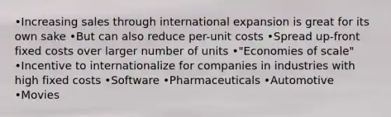 •Increasing sales through international expansion is great for its own sake •But can also reduce per-unit costs •Spread up-front fixed costs over larger number of units •"Economies of scale" •Incentive to internationalize for companies in industries with high fixed costs •Software •Pharmaceuticals •Automotive •Movies