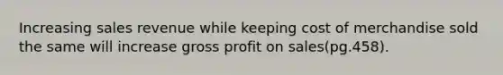 Increasing sales revenue while keeping cost of merchandise sold the same will increase <a href='https://www.questionai.com/knowledge/klIB6Lsdwh-gross-profit' class='anchor-knowledge'>gross profit</a> on sales(pg.458).