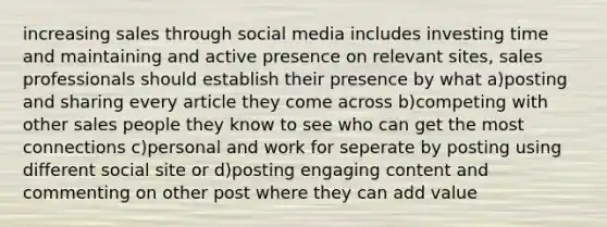 increasing sales through social media includes investing time and maintaining and active presence on relevant sites, sales professionals should establish their presence by what a)posting and sharing every article they come across b)competing with other sales people they know to see who can get the most connections c)personal and work for seperate by posting using different social site or d)posting engaging content and commenting on other post where they can add value