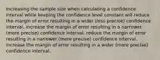 Increasing the sample size when calculating a confidence interval while keeping the confidence level constant will reduce the margin of error resulting in a wider (less precise) confidence interval. increase the margin of error resulting in a narrower (more precise) confidence interval. reduce the margin of error resulting in a narrower (more precise) confidence interval. increase the margin of error resulting in a wider (more precise) confidence interval.