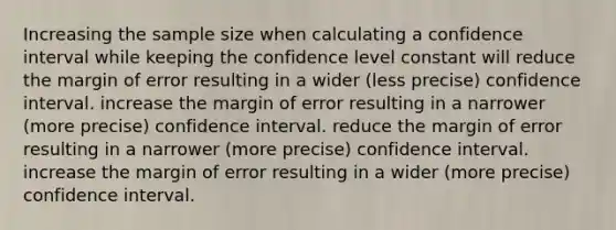 Increasing the sample size when calculating a confidence interval while keeping the confidence level constant will reduce the margin of error resulting in a wider (less precise) confidence interval. increase the margin of error resulting in a narrower (more precise) confidence interval. reduce the margin of error resulting in a narrower (more precise) confidence interval. increase the margin of error resulting in a wider (more precise) confidence interval.