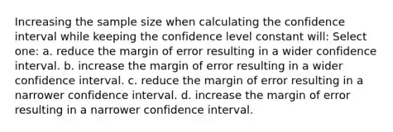 Increasing the sample size when calculating the confidence interval while keeping the confidence level constant will: Select one: a. reduce the margin of error resulting in a wider confidence interval. b. increase the margin of error resulting in a wider confidence interval. c. reduce the margin of error resulting in a narrower confidence interval. d. increase the margin of error resulting in a narrower confidence interval.