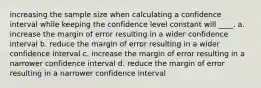 increasing the sample size when calculating a confidence interval while keeping the confidence level constant will ____. a. increase the margin of error resulting in a wider confidence interval b. reduce the margin of error resulting in a wider confidence interval c. increase the margin of error resulting in a narrower confidence interval d. reduce the margin of error resulting in a narrower confidence interval