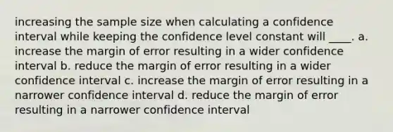 increasing the sample size when calculating a confidence interval while keeping the confidence level constant will ____. a. increase the margin of error resulting in a wider confidence interval b. reduce the margin of error resulting in a wider confidence interval c. increase the margin of error resulting in a narrower confidence interval d. reduce the margin of error resulting in a narrower confidence interval