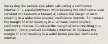 Increasing the sample size when calculating a confidence interval for a population mean while keeping the confidence level constant will (assume σ known) A) reduce the margin of error resulting in a wider (less precise) confidence interval. B) increase the margin of error resulting in a narrower (more precise) confidence interval. C) reduce the margin of error resulting in a narrower (more precise) confidence interval. D) increase the margin of error resulting in a wider (more precise) confidence interval.