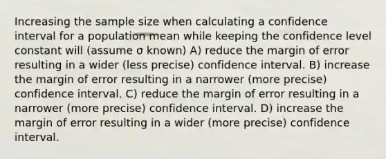 Increasing the sample size when calculating a confidence interval for a population mean while keeping the confidence level constant will (assume σ known) A) reduce the margin of error resulting in a wider (less precise) confidence interval. B) increase the margin of error resulting in a narrower (more precise) confidence interval. C) reduce the margin of error resulting in a narrower (more precise) confidence interval. D) increase the margin of error resulting in a wider (more precise) confidence interval.