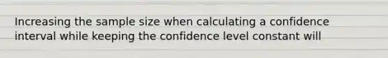 Increasing the sample size when calculating a confidence interval while keeping the confidence level constant will