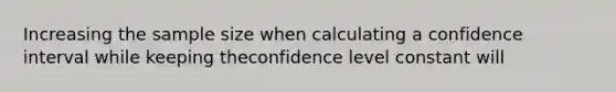 Increasing the sample size when calculating a confidence interval while keeping theconfidence level constant will