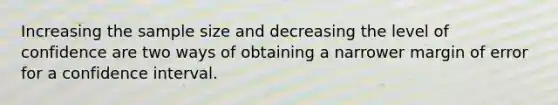 Increasing the sample size and decreasing the level of confidence are two ways of obtaining a narrower margin of error for a confidence interval.