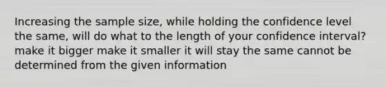 Increasing the sample size, while holding the confidence level the same, will do what to the length of your confidence interval? make it bigger make it smaller it will stay the same cannot be determined from the given information