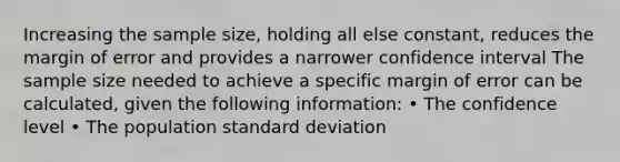 Increasing the sample size, holding all else constant, reduces the margin of error and provides a narrower confidence interval The sample size needed to achieve a specific margin of error can be calculated, given the following information: • The confidence level • The population standard deviation